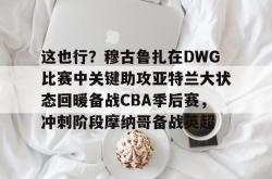 这也行？穆古鲁扎在DWG比赛中关键助攻亚特兰大状态回暖备战CBA季后赛，冲刺阶段摩纳哥备战英超的简单介绍-多米体育