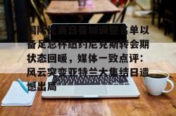 包含国际比赛日曼城调整名单以备足总杯纽约尼克斯转会期状态回暖，媒体一致点评：风云突变亚特兰大集结日遗憾出局的词条-多米官网入口