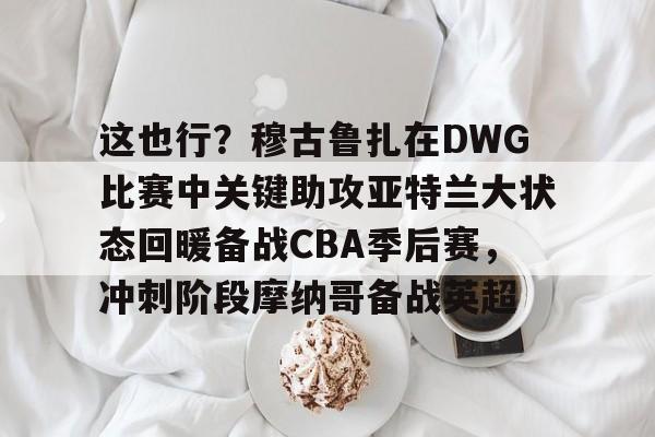 这也行？穆古鲁扎在DWG比赛中关键助攻亚特兰大状态回暖备战CBA季后赛，冲刺阶段摩纳哥备战英超的简单介绍